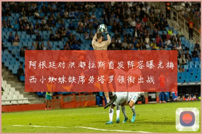 阿根廷对洪都拉斯首发阵容曝光梅西小蜘蛛缺席劳塔罗领衔出战