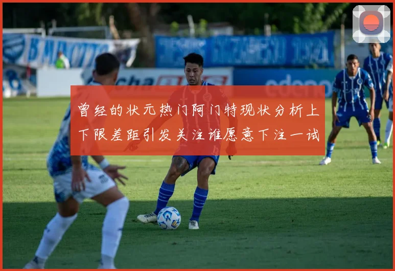 曾经的状元热门阿门特现状分析上下限差距引发关注谁愿意下注一试身手