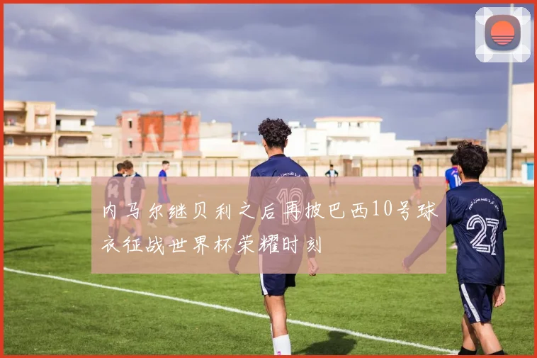 内马尔继贝利之后再披巴西10号球衣征战世界杯荣耀时刻