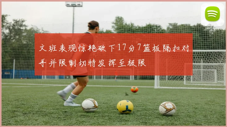 文班表现惊艳砍下17分7篮板隔扣对手并限制切特发挥至极限