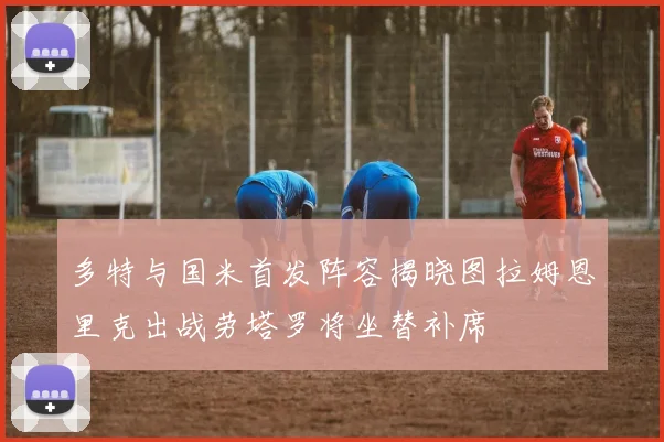 多特与国米首发阵容揭晓图拉姆恩里克出战劳塔罗将坐替补席