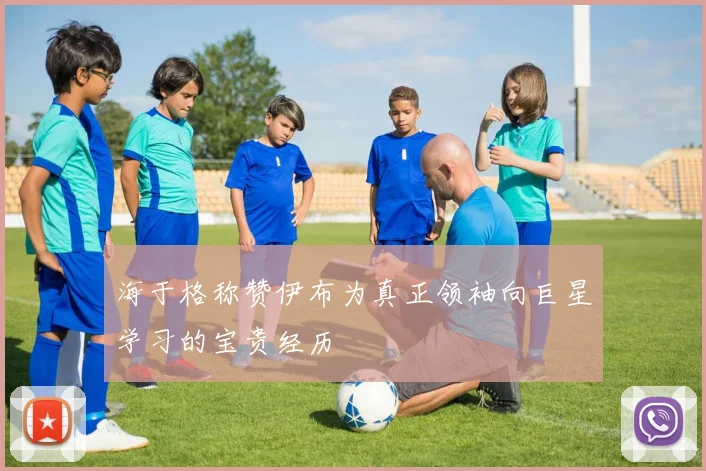 海于格称赞伊布为真正领袖向巨星学习的宝贵经历