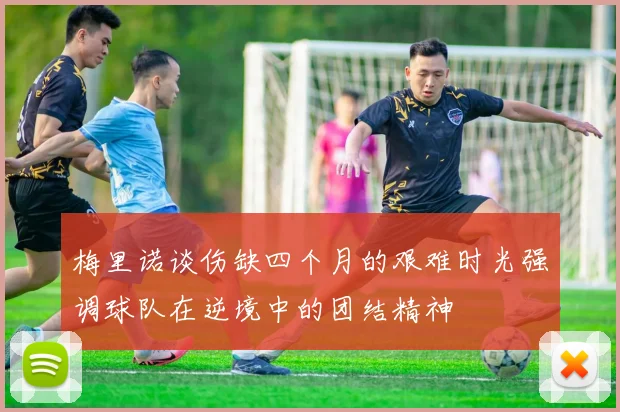 梅里诺谈伤缺四个月的艰难时光强调球队在逆境中的团结精神
