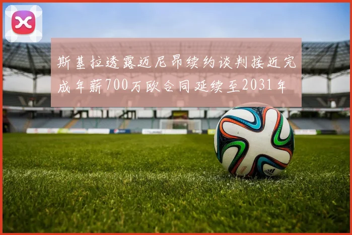 斯基拉透露迈尼昂续约谈判接近完成年薪700万欧合同延续至2031年
