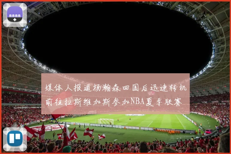 媒体人报道杨瀚森回国后迅速转机前往拉斯维加斯参加NBA夏季联赛