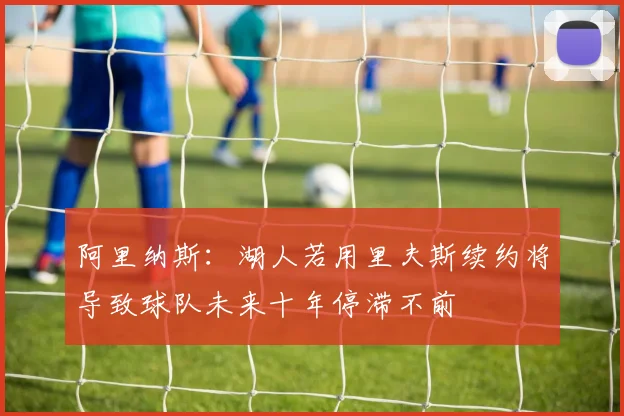 阿里纳斯：湖人若用里夫斯续约将导致球队未来十年停滞不前