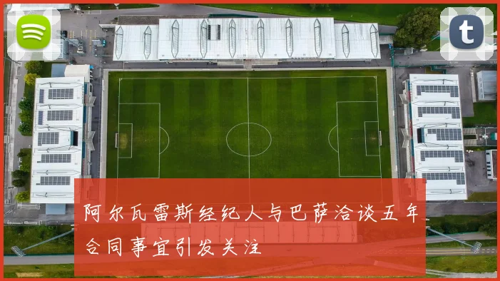 阿尔瓦雷斯经纪人与巴萨洽谈五年合同事宜引发关注